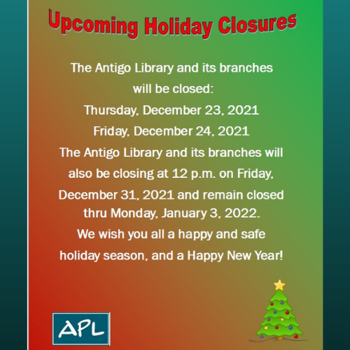 The Antigo Library and its branches will be closed: Thursday, December 24, 2021 and Friday, December 25, 2021. The Antigo Library and its branches will also be closing at 12 PM Friday, December 31, 2021 and remain closed thru Monday, January 3, 2022. We wish you all a happy and safe holiday season, and Happy New Year!