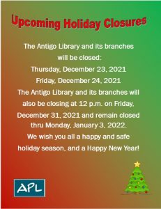The Antigo Library and its branches will be closed: Thursday, December 24, 2021 and Friday, December 25, 2021. The Antigo Library and its branches will also be closing at 12 PM Friday, December 31, 2021 and remain closed thru Monday, January 3, 2022. We wish you all a happy and safe holiday season, and Happy New Year!