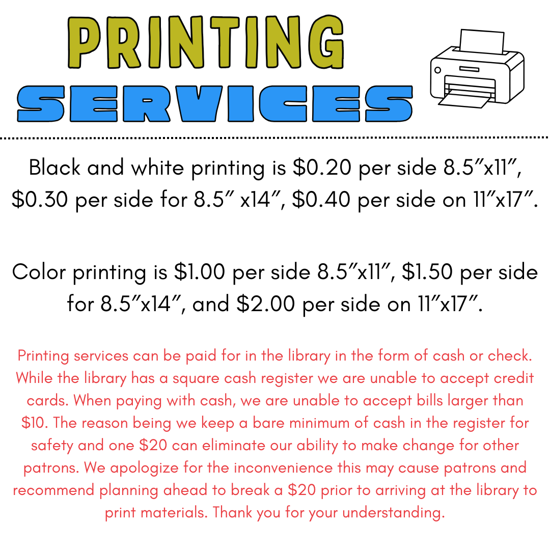 Black and white printing is $0.20 per side 8.5″x11″, $0.30 per side for 8.5″ x14″, $0.40 per side on 11″x17″. Color printing is $1.00 per side 8.5″x11″, $1.50 per side for 8.5″x14″, and $2.00 per side on 11″x17″. Printing services can be paid for in the library in the form of cash or check. While the library has a square cash register we are unable to accept credit cards. When paying with cash, we are unable to accept bills larger than $10. The reason being we keep a bare minimum of cash in the register for safety and one $20 can eliminate our ability to make change for other patrons. We apologize for the inconvenience this may cause patrons and recommend planning ahead to break a $20 prior to arriving at the library to print materials. Thank you for your understanding.