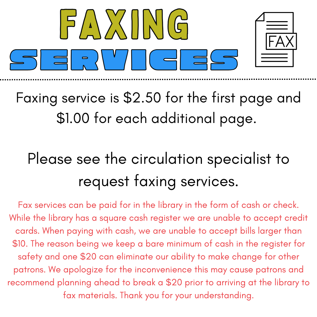 Faxing service is $2.50 for the first page and $1.00 for each additional page. Faxing service is $2.50 for the first page and $1.00 for each additional page. Fax services can be paid for in the library in the form of cash or check. While the library has a square cash register we are unable to accept credit cards. When paying with cash, we are unable to accept bills larger than $10. The reason being we keep a bare minimum of cash in the register for safety and one $20 can eliminate our ability to make change for other patrons. We apologize for the inconvenience this may cause patrons and recommend planning ahead to break a $20 prior to arriving at the library to fax materials. Thank you for your understanding.