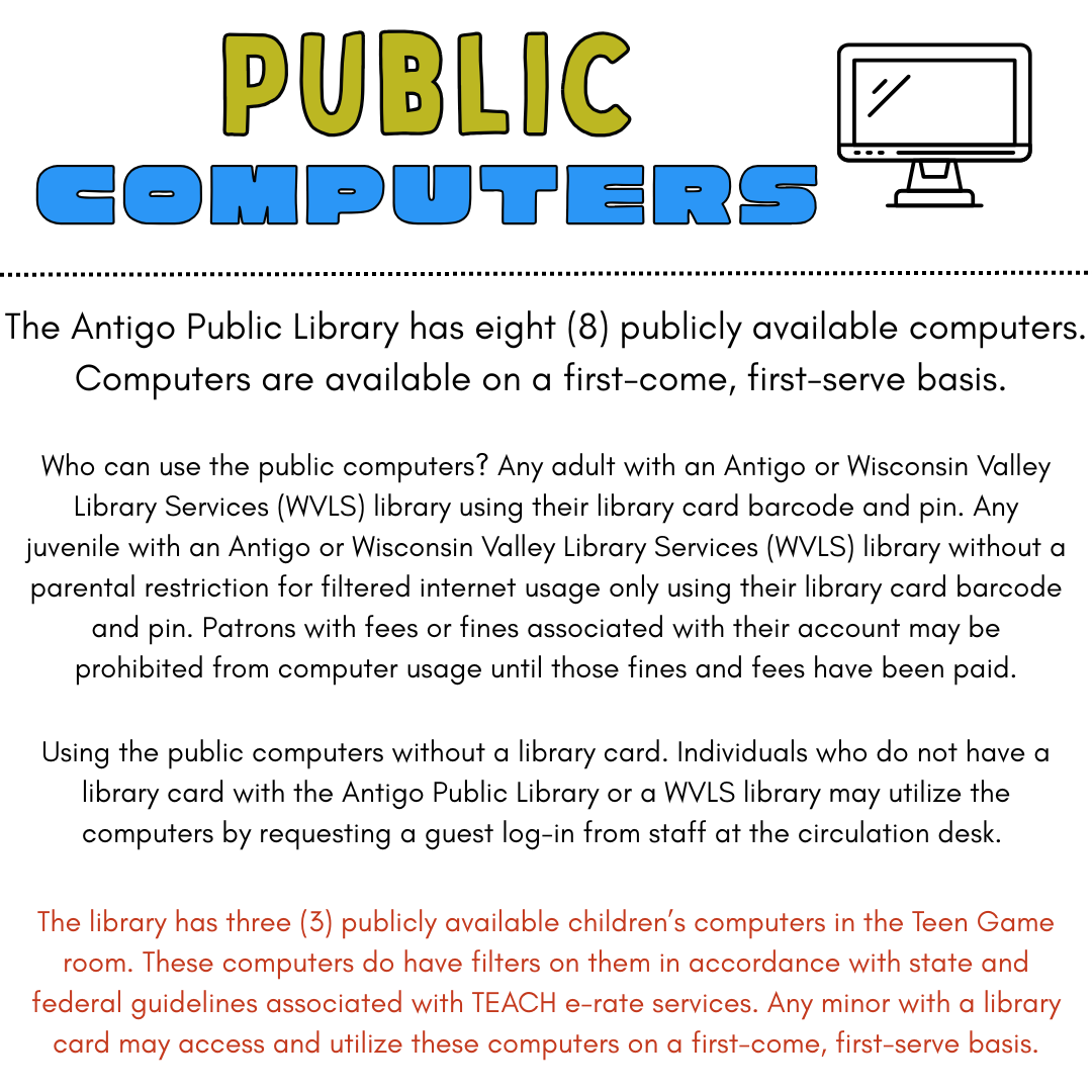 The Antigo Public Library has eight (8) publicly available computers. Computers are available on a first-come, first-serve basis. Who can use the public computers? Any adult with an Antigo or Wisconsin Valley Library Services (WVLS) library using their library card barcode and pin. Any juvenile with an Antigo or Wisconsin Valley Library Services (WVLS) library without a parental restriction for filtered internet usage only using their library card barcode and pin. Patrons with fees or fines associated with their account may be prohibited from computer usage until those fines and fees have been paid. Using the public computers without a library card. Individuals who do not have a library card with the Antigo Public Library or a WVLS library may utilize the computers by requesting a guest log-in from staff at the circulation desk. The library has three (3) publicly available children’s computers in the Teen Game room. These computers do have filters on them in accordance with state and federal guidelines associated with TEACH e-rate services. Any minor with a library card may access and utilize these computers on a first-come, first-serve basis.