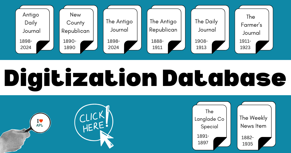 Digitization Database. Antigo Daily Journal 1898-2024. New County Republican 1890-1890. The Antigo Journal 1898-2024. The Antigo Republican 1888-1911. The Daily Journal 1908-1913. The Farmer's Journal 1911-2023. The Langlade Co Special 1891-1897. The Weekly News Item 1882-1935. Click here.